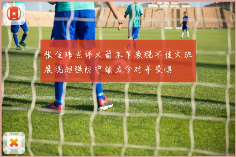 张佳玮点评火箭末节表现不佳文班展现超强防守能力令对手畏惧